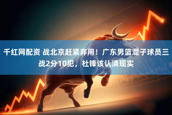 千红网配资 战北京赶紧弃用！广东男篮混子球员三战2分10犯，杜锋该认清现实