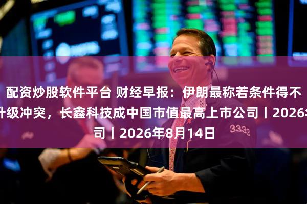 配资炒股软件平台 财经早报：伊朗最称若条件得不到满足或升级冲突，长鑫科技成中国市值最高上市公司丨2026年8月14日